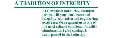 At Greenfield Industries, tradition means a 40 year track record of integrity, innovation and engineering excellence. Our reputation as one of the most reliable suppliers of quality aluminum and zinc die castings is unsurpassed in the industry